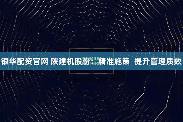 银华配资官网 陕建机股份：精准施策  提升管理质效