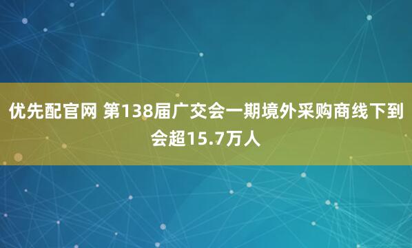 优先配官网 第138届广交会一期境外采购商线下到会超15.7万人