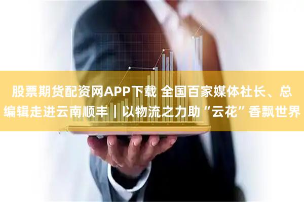 股票期货配资网APP下载 全国百家媒体社长、总编辑走进云南顺丰｜以物流之力助“云花”香飘世界