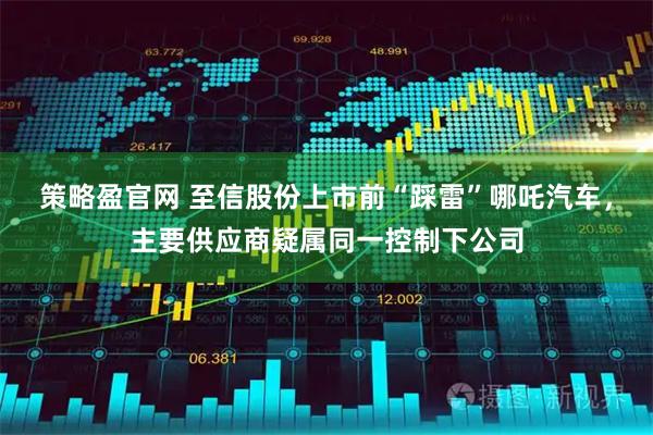 策略盈官网 至信股份上市前“踩雷”哪吒汽车，主要供应商疑属同一控制下公司