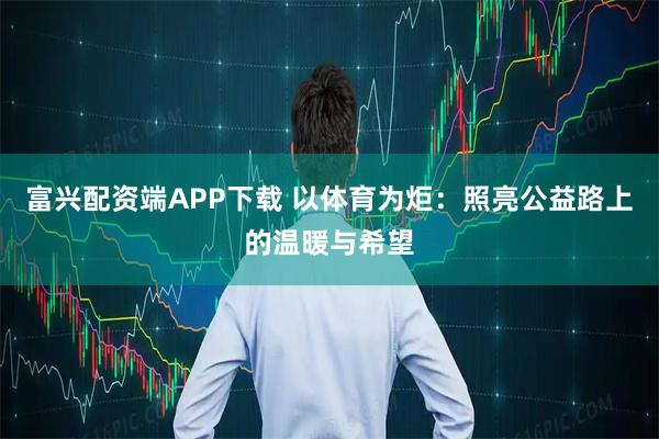 富兴配资端APP下载 以体育为炬：照亮公益路上的温暖与希望