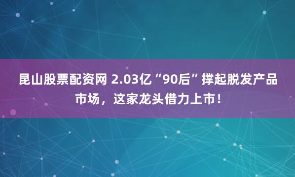 昆山股票配资网 2.03亿“90后”撑起脱发产品市场，这家龙头借力上市！