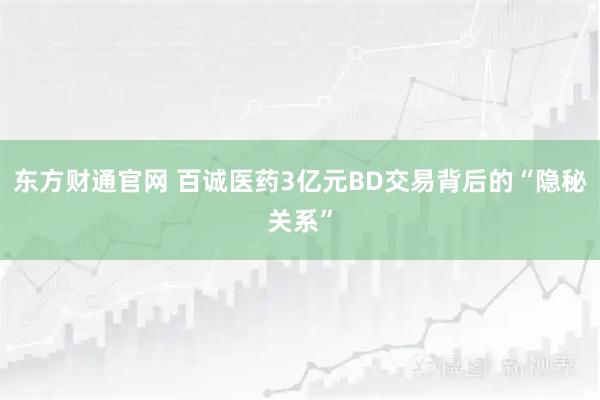 东方财通官网 百诚医药3亿元BD交易背后的“隐秘关系”