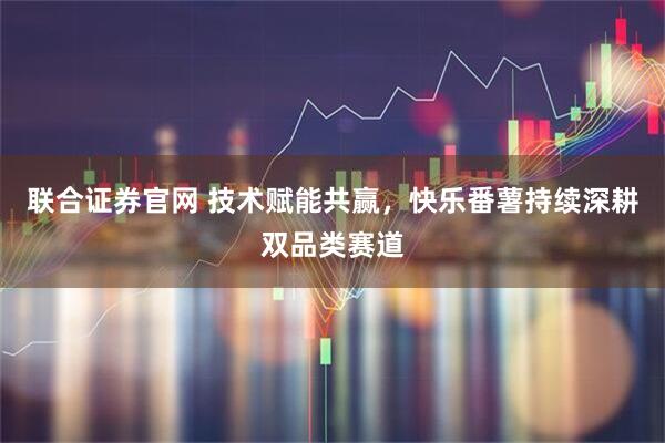 联合证券官网 技术赋能共赢，快乐番薯持续深耕双品类赛道