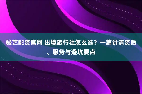 骏艺配资官网 出境旅行社怎么选？一篇讲清资质、服务与避坑要点
