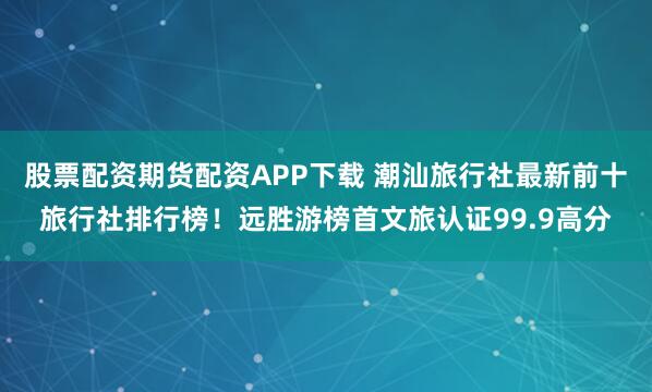 股票配资期货配资APP下载 潮汕旅行社最新前十旅行社排行榜！远胜游榜首文旅认证99.9高分
