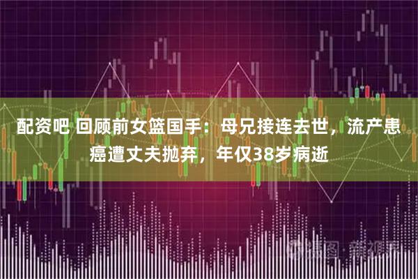 配资吧 回顾前女篮国手：母兄接连去世，流产患癌遭丈夫抛弃，年仅38岁病逝
