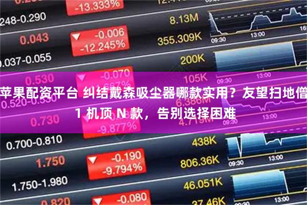 苹果配资平台 纠结戴森吸尘器哪款实用？友望扫地僧 1 机顶 N 款，告别选择困难