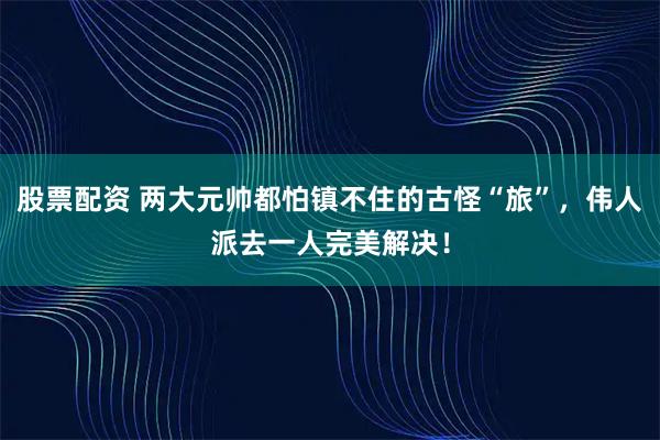 股票配资 两大元帅都怕镇不住的古怪“旅”，伟人派去一人完美解决！