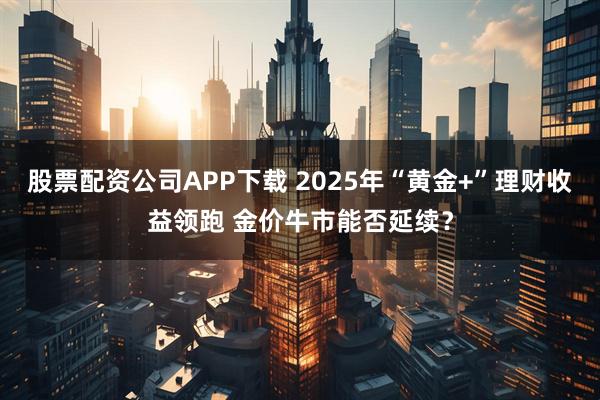 股票配资公司APP下载 2025年“黄金+”理财收益领跑 金价牛市能否延续？