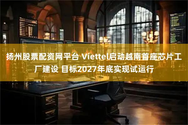 扬州股票配资网平台 Viettel启动越南首座芯片工厂建设 目标2027年底实现试运行