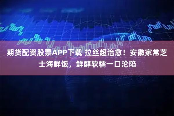 期货配资股票APP下载 拉丝超治愈！安徽家常芝士海鲜饭，鲜醇软糯一口沦陷