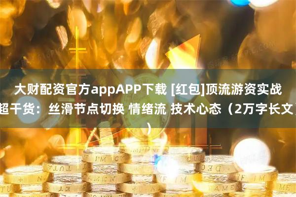 大财配资官方appAPP下载 [红包]顶流游资实战超干货：丝滑节点切换 情绪流 技术心态（2万字长文）