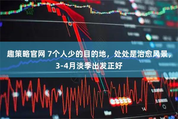 趣策略官网 7个人少的目的地，处处是治愈风景，3-4月淡季出发正好