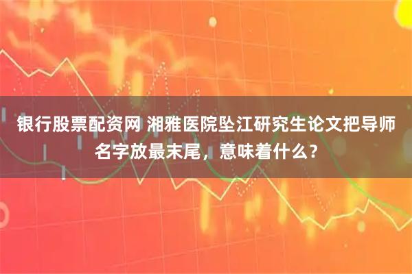 银行股票配资网 湘雅医院坠江研究生论文把导师名字放最末尾，意味着什么？