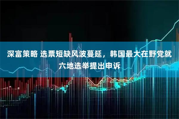 深富策略 选票短缺风波蔓延，韩国最大在野党就六地选举提出申诉