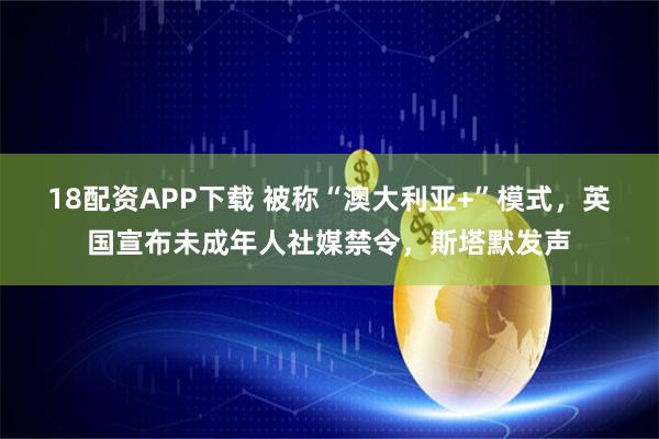 18配资APP下载 被称“澳大利亚+”模式，英国宣布未成年人社媒禁令，斯塔默发声