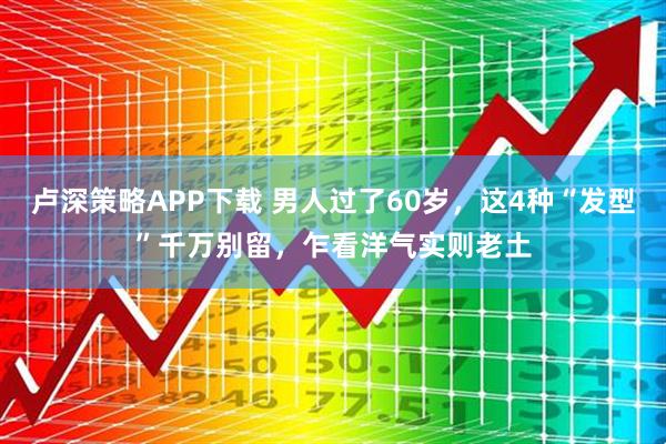 卢深策略APP下载 男人过了60岁，这4种“发型”千万别留，乍看洋气实则老土
