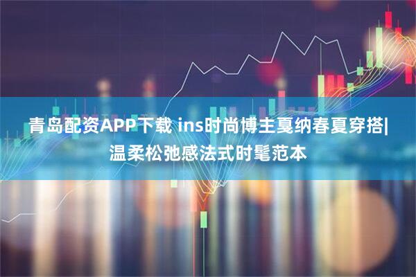 青岛配资APP下载 ins时尚博主戛纳春夏穿搭|温柔松弛感法式时髦范本