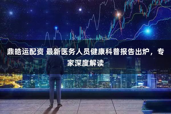 鼎皓运配资 最新医务人员健康科普报告出炉，专家深度解读