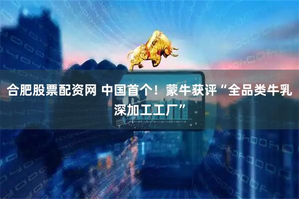 合肥股票配资网 中国首个！蒙牛获评“全品类牛乳深加工工厂”