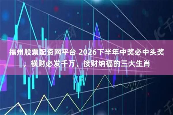 福州股票配资网平台 2026下半年中奖必中头奖，横财必发千万，接财纳福的三大生肖