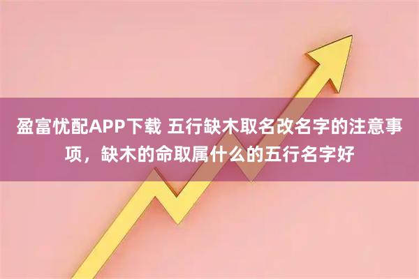 盈富忧配APP下载 五行缺木取名改名字的注意事项，缺木的命取属什么的五行名字好