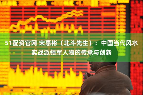 51配资官网 宋惠彬（北斗先生）：中国当代风水实战派领军人物的传承与创新