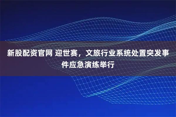 新股配资官网 迎世赛，文旅行业系统处置突发事件应急演练举行