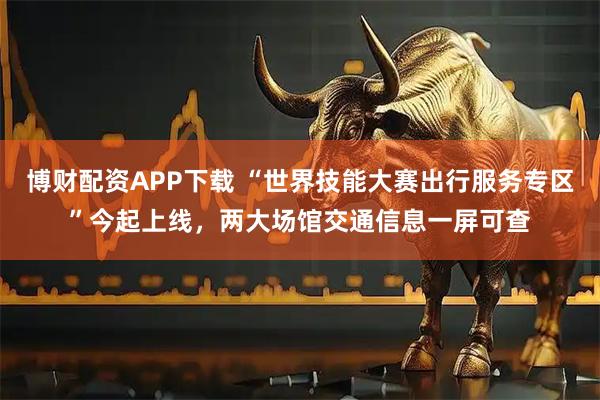 博财配资APP下载 “世界技能大赛出行服务专区”今起上线，两大场馆交通信息一屏可查